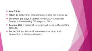  Key Points:
 Fibrin (I) is the final product that creates the clot mesh.
 Thrombin (II) plays a central role by activating other
factors and converting fibrinogen to fibrin.
 Calcium (IV) is essential for nearly all steps in the clotting
cascade.
 Factor VIII and Factor IX are often associated with
hemophilia, a bleeding disorder.
 