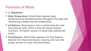 Functions of Blood
 2. Regulation:
 Body Temperature: Blood helps regulate body
temperature by distributing heat throughout the body and
maintaining a stable internal temperature.
 pH Balance: Blood plays a role in maintaining the acid-
base balance (pH), which is vital for normal cellular
functions. The buffer systems in blood help stabilize pH
levels.
 Fluid Balance: Blood helps regulate the fluid balance
between the blood and tissues, ensuring cells have the
proper amount of water and electrolytes.
 