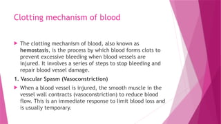 Clotting mechanism of blood
 The clotting mechanism of blood, also known as
hemostasis, is the process by which blood forms clots to
prevent excessive bleeding when blood vessels are
injured. It involves a series of steps to stop bleeding and
repair blood vessel damage.
1. Vascular Spasm (Vasoconstriction)
 When a blood vessel is injured, the smooth muscle in the
vessel wall contracts (vasoconstriction) to reduce blood
flow. This is an immediate response to limit blood loss and
is usually temporary.
 