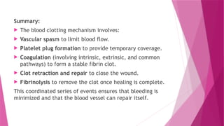 Summary:
 The blood clotting mechanism involves:
 Vascular spasm to limit blood flow.
 Platelet plug formation to provide temporary coverage.
 Coagulation (involving intrinsic, extrinsic, and common
pathways) to form a stable fibrin clot.
 Clot retraction and repair to close the wound.
 Fibrinolysis to remove the clot once healing is complete.
This coordinated series of events ensures that bleeding is
minimized and that the blood vessel can repair itself.
 