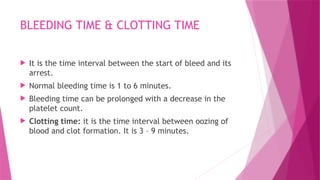 BLEEDING TIME & CLOTTING TIME
 It is the time interval between the start of bleed and its
arrest.
 Normal bleeding time is 1 to 6 minutes.
 Bleeding time can be prolonged with a decrease in the
platelet count.
 Clotting time: it is the time interval between oozing of
blood and clot formation. It is 3 – 9 minutes.
 