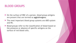 BLOOD GROUPS
 On the surface of RBC of a person, blood group antigens
are present that are termed as agglutinogens.
 The most important blood group systems are ABO system
and Rh.
 Blood groups refer to the classification of blood based on
the presence or absence of specific antigens on the
surface of red blood cells.
 