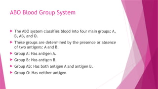 ABO Blood Group System
 The ABO system classifies blood into four main groups: A,
B, AB, and O.
 These groups are determined by the presence or absence
of two antigens: A and B.
 Group A: Has antigen A.
 Group B: Has antigen B.
 Group AB: Has both antigen A and antigen B.
 Group O: Has neither antigen.
 