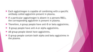  Each agglutinogen is capable of combining with a specific
antibody called agglutinin present in plasma.
 If a particular agglutinogen is absent in a persons RBCs,
the corresponding agglutinin is present in plasma.
 Therefore, A group people have anti-B or beta agglutinins.
 B group people have anti-A or alpha agglutinins.
 AB group people donot have agglutinins.
 O group people contain both alpha and beta agglutinins in
the plasma.
 