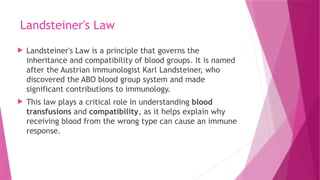 Landsteiner's Law
 Landsteiner's Law is a principle that governs the
inheritance and compatibility of blood groups. It is named
after the Austrian immunologist Karl Landsteiner, who
discovered the ABO blood group system and made
significant contributions to immunology.
 This law plays a critical role in understanding blood
transfusions and compatibility, as it helps explain why
receiving blood from the wrong type can cause an immune
response.
 