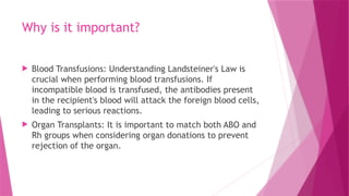 Why is it important?
 Blood Transfusions: Understanding Landsteiner's Law is
crucial when performing blood transfusions. If
incompatible blood is transfused, the antibodies present
in the recipient's blood will attack the foreign blood cells,
leading to serious reactions.
 Organ Transplants: It is important to match both ABO and
Rh groups when considering organ donations to prevent
rejection of the organ.
 
