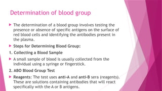 Determination of blood group
 The determination of a blood group involves testing the
presence or absence of specific antigens on the surface of
red blood cells and identifying the antibodies present in
the plasma.
 Steps for Determining Blood Group:
1. Collecting a Blood Sample
 A small sample of blood is usually collected from the
individual using a syringe or fingerstick.
2. ABO Blood Group Test
 Reagents: The test uses anti-A and anti-B sera (reagents).
These are solutions containing antibodies that will react
specifically with the A or B antigens.
 