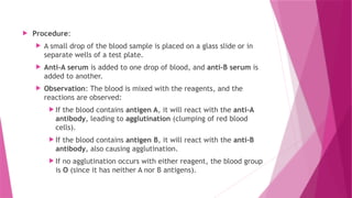  Procedure:
 A small drop of the blood sample is placed on a glass slide or in
separate wells of a test plate.
 Anti-A serum is added to one drop of blood, and anti-B serum is
added to another.
 Observation: The blood is mixed with the reagents, and the
reactions are observed:
 If the blood contains antigen A, it will react with the anti-A
antibody, leading to agglutination (clumping of red blood
cells).
 If the blood contains antigen B, it will react with the anti-B
antibody, also causing agglutination.
 If no agglutination occurs with either reagent, the blood group
is O (since it has neither A nor B antigens).
 