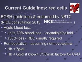 Current Guidelines: red cellsCurrent Guidelines: red cells
BCSH guidelines & endorsed by NBTCBCSH guidelines & endorsed by NBTC
(NICE consultation 2013 )(NICE consultation 2013 )
• Acute blood lossAcute blood loss

up to 30% blood loss – crystalloid/colloidup to 30% blood loss – crystalloid/colloid

≥≥30% loss - RBC usually required30% loss - RBC usually required
• Peri-operative – assuming normovolaemiaPeri-operative – assuming normovolaemia

Hb < 7g/dlHb < 7g/dl

Hb < 8g/dl if known CVD/risk factors for CVDHb < 8g/dl if known CVD/risk factors for CVD
 