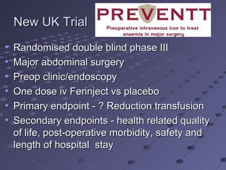 New UK TrialNew UK Trial
• Randomised double blind phase IIIRandomised double blind phase III
• Major abdominal surgeryMajor abdominal surgery
• Preop clinic/endoscopyPreop clinic/endoscopy
• One dose iv Ferinject vs placeboOne dose iv Ferinject vs placebo
• Primary endpoint - ? Reduction transfusionPrimary endpoint - ? Reduction transfusion
• Secondary endpoints - health related qualitySecondary endpoints - health related quality
of life, post-operative morbidity, safety andof life, post-operative morbidity, safety and
length of hospital staylength of hospital stay
 