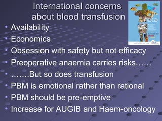 International concernsInternational concerns
about blood transfusionabout blood transfusion
• Availability
• Economics
• Obsession with safety but not efficacy
• Preoperative anaemia carries risks……
• …….But so does transfusion
• PBM is emotional rather than rational
• PBM should be pre-emptive
• Increase for AUGIB and Haem-oncology
 