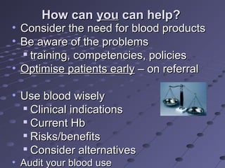 How canHow can youyou can help?can help?
• Consider the need for blood productsConsider the need for blood products
• Be aware of the problemsBe aware of the problems

training, competencies, policiestraining, competencies, policies
• Optimise patients earlyOptimise patients early – on referral– on referral
• Use blood wiselyUse blood wisely

Clinical indicationsClinical indications

Current HbCurrent Hb

Risks/benefitsRisks/benefits

Consider alternativesConsider alternatives
• Audit your blood useAudit your blood use
 