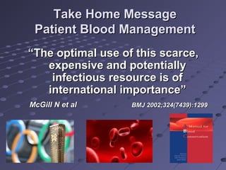 Take Home MessageTake Home Message
Patient Blood ManagementPatient Blood Management
““The optimal use of this scarce,The optimal use of this scarce,
expensive and potentiallyexpensive and potentially
infectious resource is ofinfectious resource is of
international importance”international importance”
McGill N et alMcGill N et al BMJ 2002;324(7439):1299BMJ 2002;324(7439):1299
 