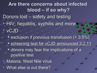 Are there concerns about infectedAre there concerns about infected
blood – if so why?blood – if so why?
Donors lost – safety and testingDonors lost – safety and testing
• HIV, hepatitis, syphilis and moreHIV, hepatitis, syphilis and more
• vCJDvCJD

exclusion if previous transfusion (> 3.5%)exclusion if previous transfusion (> 3.5%)

screening test for vCJD announced 3.2.11screening test for vCJD announced 3.2.11

donors may fear the implications of adonors may fear the implications of a
positive testpositive test
• Malaria, West Nile virusMalaria, West Nile virus
• What else is out there?What else is out there?
 