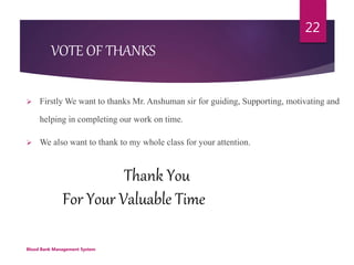 Thank You
For Your Valuable Time
Blood Bank Management System
22
VOTE OF THANKS
 Firstly We want to thanks Mr. Anshuman sir for guiding, Supporting, motivating and
helping in completing our work on time.
 We also want to thank to my whole class for your attention.
 