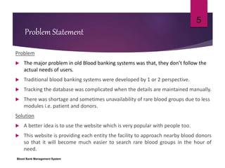 Problem Statement
Problem
 The major problem in old Blood banking systems was that, they don’t follow the
actual needs of users.
 Traditional blood banking systems were developed by 1 or 2 perspective.
 Tracking the database was complicated when the details are maintained manually.
 There was shortage and sometimes unavailability of rare blood groups due to less
modules i.e. patient and donors.
Solution
 A better idea is to use the website which is very popular with people too.
 This website is providing each entity the facility to approach nearby blood donors
so that it will become much easier to search rare blood groups in the hour of
need.
Blood Bank Management System
5
 