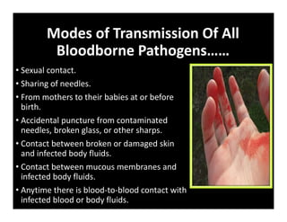 Modes of Transmission Of All
Bloodborne Pathogens……
• Sexual contact.
• Sharing of needles.
• From mothers to their babies at or before
birth.
• Accidental puncture from contaminated
needles, broken glass, or other sharps.
• Contact between broken or damaged skin
and infected body fluids.
• Contact between mucous membranes and
infected body fluids.
• Anytime there is blood‐to‐blood contact with
infected blood or body fluids.
 