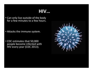 HIV…
• Can only live outside of the body
for a few minutes to a few hours.
• Attacks the immune system.
• CDC estimates that 50,000
people become infected with
HIV every year (CDC 2013).
 