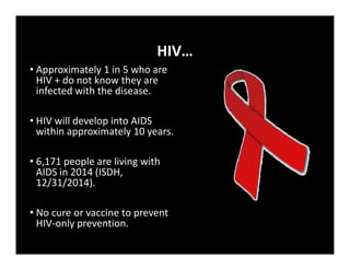 HIV…
• Approximately 1 in 5 who are
HIV + do not know they are
infected with the disease.
• HIV will develop into AIDS
within approximately 10 years.
• 6,171 people are living with
AIDS in 2014 (ISDH,
12/31/2014).
• No cure or vaccine to prevent
HIV‐only prevention.
 