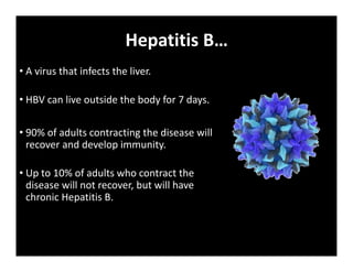 Hepatitis B…
• A virus that infects the liver.
• HBV can live outside the body for 7 days.
• 90% of adults contracting the disease will
recover and develop immunity.
• Up to 10% of adults who contract the
disease will not recover, but will have
chronic Hepatitis B.
 