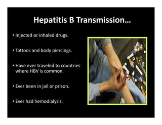 Hepatitis B Transmission…
• Injected or inhaled drugs.
• Tattoos and body piercings.
• Have ever traveled to countries
where HBV is common.
• Ever been in jail or prison.
• Ever had hemodialysis.
 