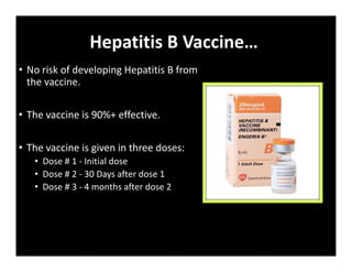 Hepatitis B Vaccine…
• No risk of developing Hepatitis B from
the vaccine.
• The vaccine is 90%+ effective.
• The vaccine is given in three doses:
• Dose # 1 ‐ Initial dose
• Dose # 2 ‐ 30 Days after dose 1
• Dose # 3 ‐ 4 months after dose 2
 