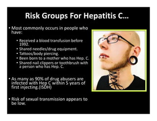 Risk Groups For Hepatitis C…
• Most commonly occurs in people who
have:
• Received a blood transfusion before
1992.
• Shared needles/drug equipment.
• Tattoos/body piercing.
• Been born to a mother who has Hep. C.
• Shared nail clippers or toothbrush with
a person who has Hep. C.
• As many as 90% of drug abusers are
infected with Hep C within 5 years of
first injecting.(ISDH)
• Risk of sexual transmission appears to
be low.
 