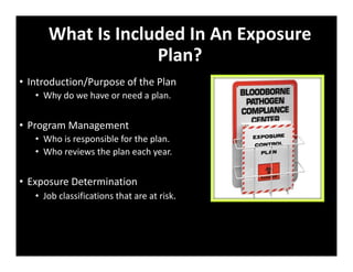 What Is Included In An Exposure
Plan?
• Introduction/Purpose of the Plan
• Why do we have or need a plan.
• Program Management
• Who is responsible for the plan.
• Who reviews the plan each year.
• Exposure Determination
• Job classifications that are at risk.
 
