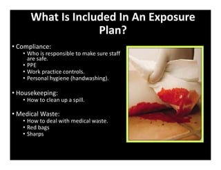 What Is Included In An Exposure
Plan?
• Compliance:
• Who is responsible to make sure staff
are safe.
• PPE
• Work practice controls.
• Personal hygiene (handwashing).
• Housekeeping:
• How to clean up a spill.
• Medical Waste:
• How to deal with medical waste.
• Red bags
• Sharps
 