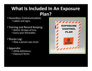 What Is Included In An Exposure
Plan?
• Hazardous Communication:
• Labels and signs.
• Training and Record Keeping:
• Within 10 days of hire.
• Every year thereafter.
• Sharps Log:
• How a person was stuck.
• Appendix:
• OSHA definitions
• Exposure forms
 