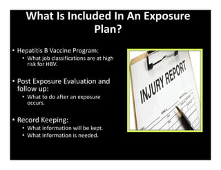What Is Included In An Exposure
Plan?
• Hepatitis B Vaccine Program:
• What job classifications are at high
risk for HBV.
• Post Exposure Evaluation and
follow up:
• What to do after an exposure
occurs.
• Record Keeping:
• What information will be kept.
• What information is needed.
 