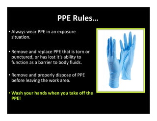 PPE Rules…
• Always wear PPE in an exposure
situation.
• Remove and replace PPE that is torn or
punctured, or has lost it’s ability to
function as a barrier to body fluids.
• Remove and properly dispose of PPE
before leaving the work area.
• Wash your hands when you take off the
PPE!
 