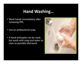 Hand Washing…
• Wash hands immediately after
removing PPE.
• Use an antibacterial soap.
• A hand antiseptic can be used,
but wash with soap and water as
soon as possible afterward.
 