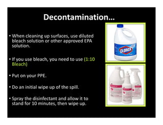 Decontamination…
• When cleaning up surfaces, use diluted
bleach solution or other approved EPA
solution.
• If you use bleach, you need to use (1:10
Bleach)
• Put on your PPE.
• Do an initial wipe up of the spill.
• Spray the disinfectant and allow it to
stand for 10 minutes, then wipe up.
 