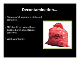 Decontamination…
• Dispose of all wipes in a biohazard
container.
• PPE should be taken off and
disposed of in a biohazards
container.
• Wash your hands!
 