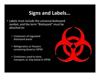 Signs and Labels…
• Labels must include the universal biohazard
symbol, and the term “Biohazard” must be
attached to:
• Containers of regulated
biohazard waste
• Refrigerators or freezers
containing blood or OPIM
• Containers used to store,
transport, or ship blood or OPIM
 