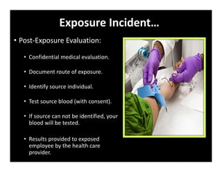 Exposure Incident…
• Post‐Exposure Evaluation:
• Confidential medical evaluation.
• Document route of exposure.
• Identify source individual.
• Test source blood (with consent).
• If source can not be identified, your
blood will be tested.
• Results provided to exposed
employee by the health care
provider.
 