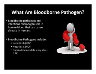 What Are Bloodborne Pathogen?
• Bloodborne pathogens are
infectious microorganisms in
human blood that can cause
disease in humans.
• Bloodborne Pathogens Include:
• Hepatitis B (HBV)
• Hepatitis C (HCV)
• Human Immunodeficiency Virus
(HIV)
 