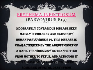 ERY THEMA INFECTIOSUM
     (PARVOVIRUS B19)

Moderately contagious disease seen
  mainly in children and caused by
human parvovirus B19. This disease is
characterized by the abrupt onset of
a rash. The virus may be transmitted
from mother to fetus, and although it
does not cause birth defects, there is
   some risk of fetal death from
 