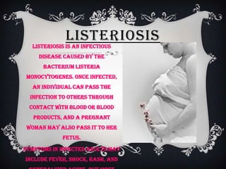 LISTERIOSIS
  Listeriosis is an infectious
     disease caused by the
      bacterium Listeria
 monocytogenes. Once infected,
  an individual can pass the
  infection to others through
 contact with blood or blood
   products, and a pregnant
 woman may also pass it to her
            fetus.

Symptoms in infected adults may
include fever, shock, rash, and
 