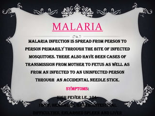 MALARIA
 Malaria infection is spread from person to
person primarily through the bite of infected
 mosquitoes. There also have been cases of
transmission from mother to fetus as well as
  from an infected to an uninfected person
    through an accidental needle stick.

                 Symptoms:

             High fever i.e. 104-
     106°F, headache, gastrointestinal
   difficulties, enlarged spleen and liver
 