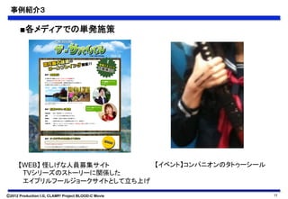 事例紹介３	

      ■各メディアでの単発施策	




      【WEB】 怪しげな人員募集サイト         【イベント】コンパニオンのタトゥーシール	
      　TVシリーズのストーリーに関係した
      　エイプリルフールジョークサイトとして立ち上げ	

Ⓒ2012 Production I.G, CLAMP/ Project BLOOD-C Movie       11
 