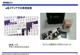 事例紹介４	

      ■各メディアでの単発施策	




            【劇場、TV】                                  【イベント】販売グッズ内にメッセージ	
            予告へのURLの入れ込み	


Ⓒ2012 Production I.G, CLAMP/ Project BLOOD-C Movie                          12
 