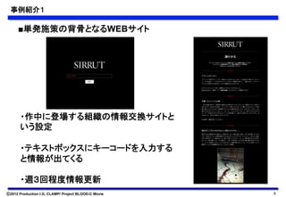 事例紹介１	

      ■単発施策の背骨となるWEBサイト	




       ・作中に登場する組織の情報交換サイトと
       いう設定

       ・テキストボックスにキーコードを入力する
       と情報が出てくる

       ・週３回程度情報更新	
Ⓒ2012 Production I.G, CLAMP/ Project BLOOD-C Movie   9
 
