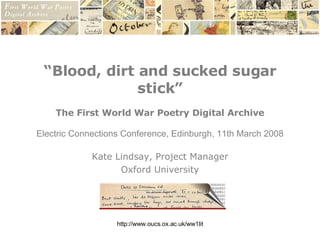 “ Blood, dirt and sucked sugar stick” The First World War Poetry Digital Archive Electric Connections Conference, Edinburgh, 11th March 2008 Kate Lindsay, Project Manager Oxford University 