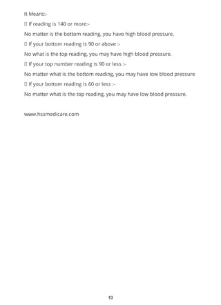 It Means:-
If reading is 140 or more:-
No matter is the bottom reading, you have high blood pressure.
If your bottom reading is 90 or above :-
No what is the top reading, you may have high blood pressure.
If your top number reading is 90 or less :-
No matter what is the bottom reading, you may have low blood pressure
If your bottom reading is 60 or less :-
No matter what is the top reading, you may have low blood pressure.
www.hssmedicare.com
10
 