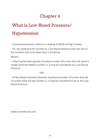 Chapter 4
What is Low Blood Pressure/
Hypotension
- A low blood pressure refers to a reading of 90/60 mmHg or lower.
- For any reading to be counted as a low blood pressure only any one of
the numbers has to be lower than it should be.
Means:-
- If the Top Number (Systolic Number) is either 90 or less than 90, doesn't
matter what the bottom number is, It may be considered as a Low Blood
Pressure
"OR"
- Of the Bottom Number (Diastolic Number) are either 60 or less than 60,
no matter what the top number is, it may be considered to be as the Low
Blood Pressure.
www.hssmedicare.com
11
 