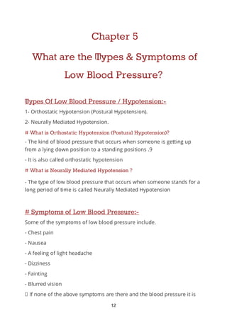 Chapter 5
What are the Types & Symptoms of
Low Blood Pressure?
Types Of Low Blood Pressure / Hypotension:-
1- Orthostatic Hypotension (Postural Hypotension).
2- Neurally Mediated Hypotension.
# What is Orthostatic Hypotension (Postural Hypotension)?
- The kind of blood pressure that occurs when someone is getting up
from a lying down position to a standing positions .9
- It is also called orthostatic hypotension
# What is Neurally Mediated Hypotension ?
- The type of low blood pressure that occurs when someone stands for a
long period of time is called Neurally Mediated Hypotension
# Symptoms of Low Blood Pressure:-
Some of the symptoms of low blood pressure include.
- Chest pain
- Nausea
- A feeling of light headache
- Dizziness
- Fainting
- Blurred vision
If none of the above symptoms are there and the blood pressure it is
12
 