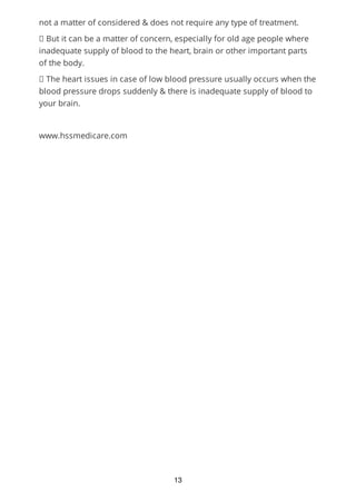 not a matter of considered & does not require any type of treatment.
But it can be a matter of concern, especially for old age people where
inadequate supply of blood to the heart, brain or other important parts
of the body.
The heart issues in case of low blood pressure usually occurs when the
blood pressure drops suddenly & there is inadequate supply of blood to
your brain.
www.hssmedicare.com
13
 