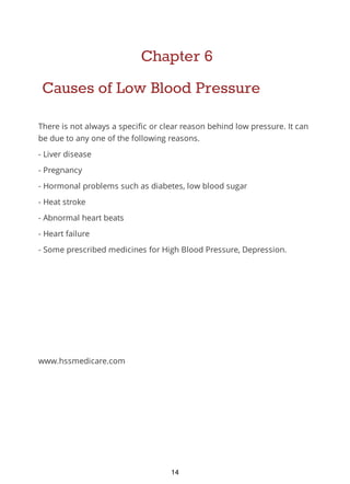 Chapter 6
Causes of Low Blood Pressure
There is not always a specific or clear reason behind low pressure. It can
be due to any one of the following reasons.
- Liver disease
- Pregnancy
- Hormonal problems such as diabetes, low blood sugar
- Heat stroke
- Abnormal heart beats
- Heart failure
- Some prescribed medicines for High Blood Pressure, Depression.
www.hssmedicare.com
14
 